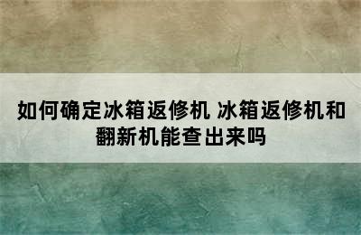 如何确定冰箱返修机 冰箱返修机和翻新机能查出来吗